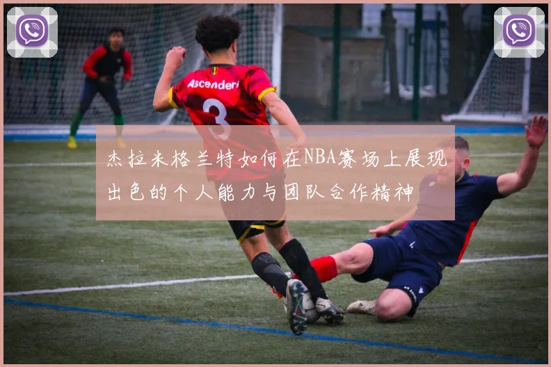 杰拉米格兰特如何在NBA赛场上展现出色的个人能力与团队合作精神