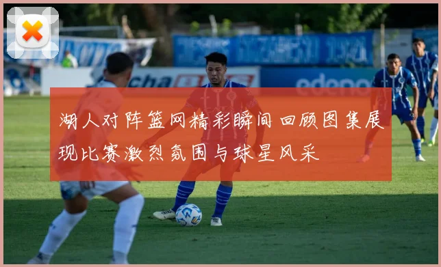 湖人对阵篮网精彩瞬间回顾图集展现比赛激烈氛围与球星风采