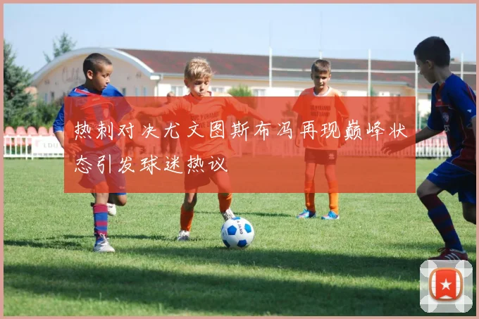 热刺对决尤文图斯布冯再现巅峰状态引发球迷热议