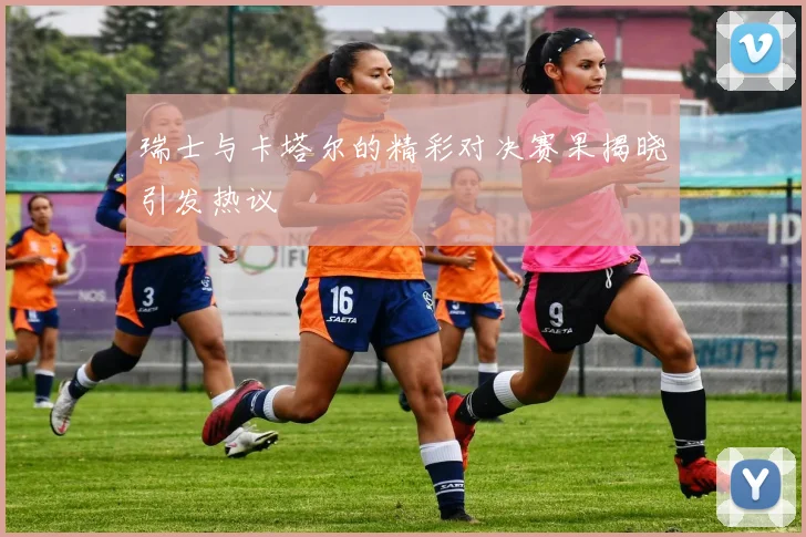 瑞士与卡塔尔的精彩对决赛果揭晓引发热议